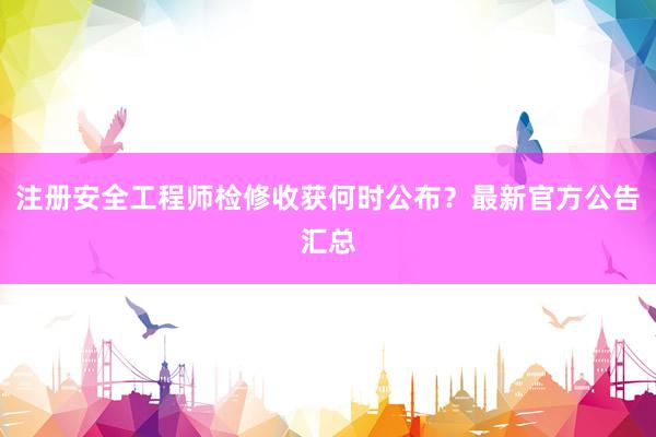 注册安全工程师检修收获何时公布？最新官方公告汇总